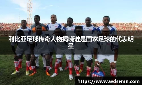 利比亚足球传奇人物揭晓谁是国家足球的代表明星